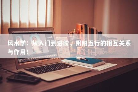 风水学：从入门到进阶，阴阳五行的相互关系与作用！